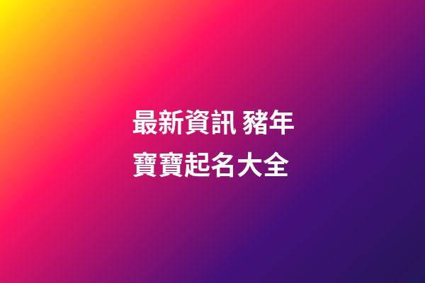最新資訊 豬年寶寶起名大全